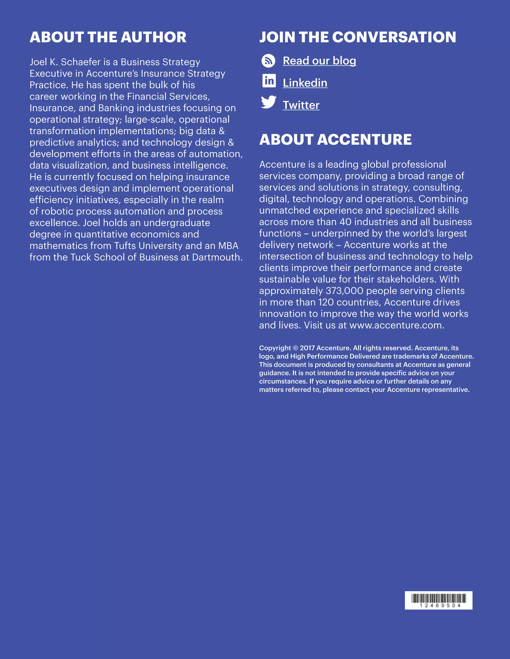 11
JOIN THE CONVERSATION
Read our blog
Linkedin
Twitter
ABOUT ACCENTURE
Accenture is a leading global professional
services company, providing a broad range of
services and solutions in strategy, consulting,
digital, technology and operations. Combining
unmatched experience and specialized skills
across more than 40 industries and all business
functions – underpinned by the world’s largest
delivery network – Accenture works at the
intersection of business and technology to help
clients improve their performance and create
sustainable value for their stakeholders. With
approximately 373,000 people serving clients
in more than 120 countries, Accenture drives
innovation to improve the way the world works
and lives. Visit us at www.accenture.com.
Copyright © 2017 Accenture. All rights reserved. Accenture, its
logo, and High Performance Delivered are trademarks of Accenture.
This document is produced by consultants at Accenture as general
guidance. It is not intended to provide specific advice on your
circumstances. If you require advice or further details on any
matters referred to, please contact your Accenture representative.
ABOUT THE AUTHOR
Joel K. Schaefer is a Business Strategy
Executive in Accenture’s Insurance Strategy
Practice. He has spent the bulk of his
career working in the Financial Services,
Insurance, and Banking industries focusing on
operational strategy; large-scale, operational
transformation implementations; big data &
predictive analytics; and technology design &
development efforts in the areas of automation,
data visualization, and business intelligence.
He is currently focused on helping insurance
executives design and implement operational
efficiency initiatives, especially in the realm
of robotic process automation and process
excellence. Joel holds an undergraduate
degree in quantitative economics and
mathematics from Tufts University and an MBA
from the Tuck School of Business at Dartmouth.
 