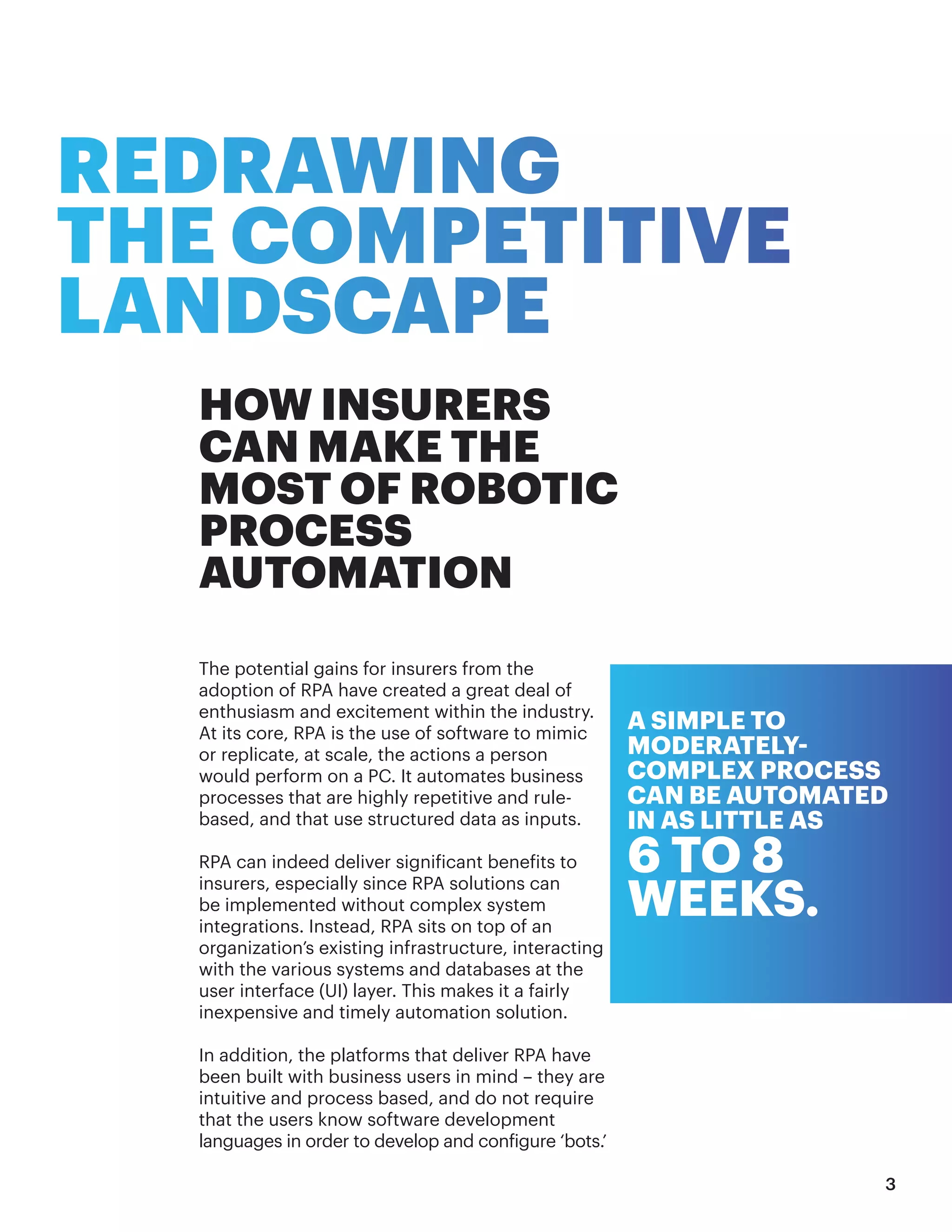 REDRAWING
THE COMPETITIVE
LANDSCAPE
HOW INSURERS
CAN MAKE THE
MOST OF ROBOTIC
PROCESS
AUTOMATION
The potential gains for insurers from the
adoption of RPA have created a great deal of
enthusiasm and excitement within the industry.
At its core, RPA is the use of software to mimic
or replicate, at scale, the actions a person
would perform on a PC. It automates business
processes that are highly repetitive and rule-
based, and that use structured data as inputs.
RPA can indeed deliver significant benefits to
insurers, especially since RPA solutions can
be implemented without complex system
integrations. Instead, RPA sits on top of an
organization’s existing infrastructure, interacting
with the various systems and databases at the
user interface (UI) layer. This makes it a fairly
inexpensive and timely automation solution.
In addition, the platforms that deliver RPA have
been built with business users in mind – they are
intuitive and process based, and do not require
that the users know software development
languages in order to develop and configure ‘bots.’
A SIMPLE TO
MODERATELY-
COMPLEX PROCESS
CAN BE AUTOMATED
IN AS LITTLE AS
6 TO 8
WEEKS.
3
 