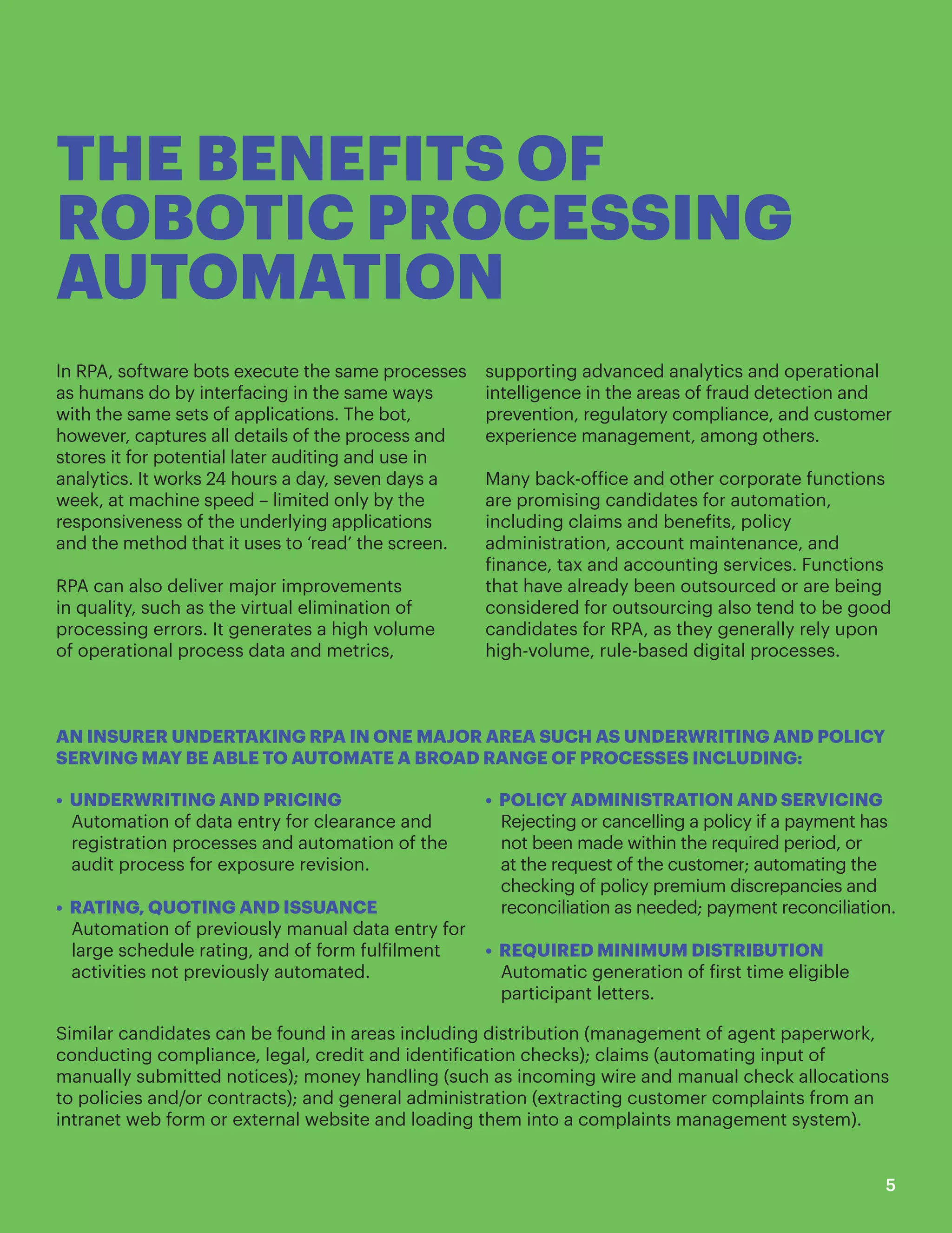 THE BENEFITS OF
ROBOTIC PROCESSING
AUTOMATION
In RPA, software bots execute the same processes
as humans do by interfacing in the same ways
with the same sets of applications. The bot,
however, captures all details of the process and
stores it for potential later auditing and use in
analytics. It works 24 hours a day, seven days a
week, at machine speed – limited only by the
responsiveness of the underlying applications
and the method that it uses to ‘read’ the screen.
RPA can also deliver major improvements
in quality, such as the virtual elimination of
processing errors. It generates a high volume
of operational process data and metrics,
supporting advanced analytics and operational
intelligence in the areas of fraud detection and
prevention, regulatory compliance, and customer
experience management, among others.
Many back-office and other corporate functions
are promising candidates for automation,
including claims and benefits, policy
administration, account maintenance, and
finance, tax and accounting services. Functions
that have already been outsourced or are being
considered for outsourcing also tend to be good
candidates for RPA, as they generally rely upon
high-volume, rule-based digital processes.
AN INSURER UNDERTAKING RPA IN ONE MAJOR AREA SUCH AS UNDERWRITING AND POLICY
SERVING MAY BE ABLE TO AUTOMATE A BROAD RANGE OF PROCESSES INCLUDING:
• UNDERWRITING AND PRICING
Automation of data entry for clearance and
registration processes and automation of the
audit process for exposure revision.
• RATING, QUOTING AND ISSUANCE
Automation of previously manual data entry for
large schedule rating, and of form fulfilment
activities not previously automated.
• POLICY ADMINISTRATION AND SERVICING
Rejecting or cancelling a policy if a payment has
not been made within the required period, or
at the request of the customer; automating the
checking of policy premium discrepancies and
reconciliation as needed; payment reconciliation.
• REQUIRED MINIMUM DISTRIBUTION
Automatic generation of first time eligible
participant letters.
Similar candidates can be found in areas including distribution (management of agent paperwork,
conducting compliance, legal, credit and identification checks); claims (automating input of
manually submitted notices); money handling (such as incoming wire and manual check allocations
to policies and/or contracts); and general administration (extracting customer complaints from an
intranet web form or external website and loading them into a complaints management system).
5
 