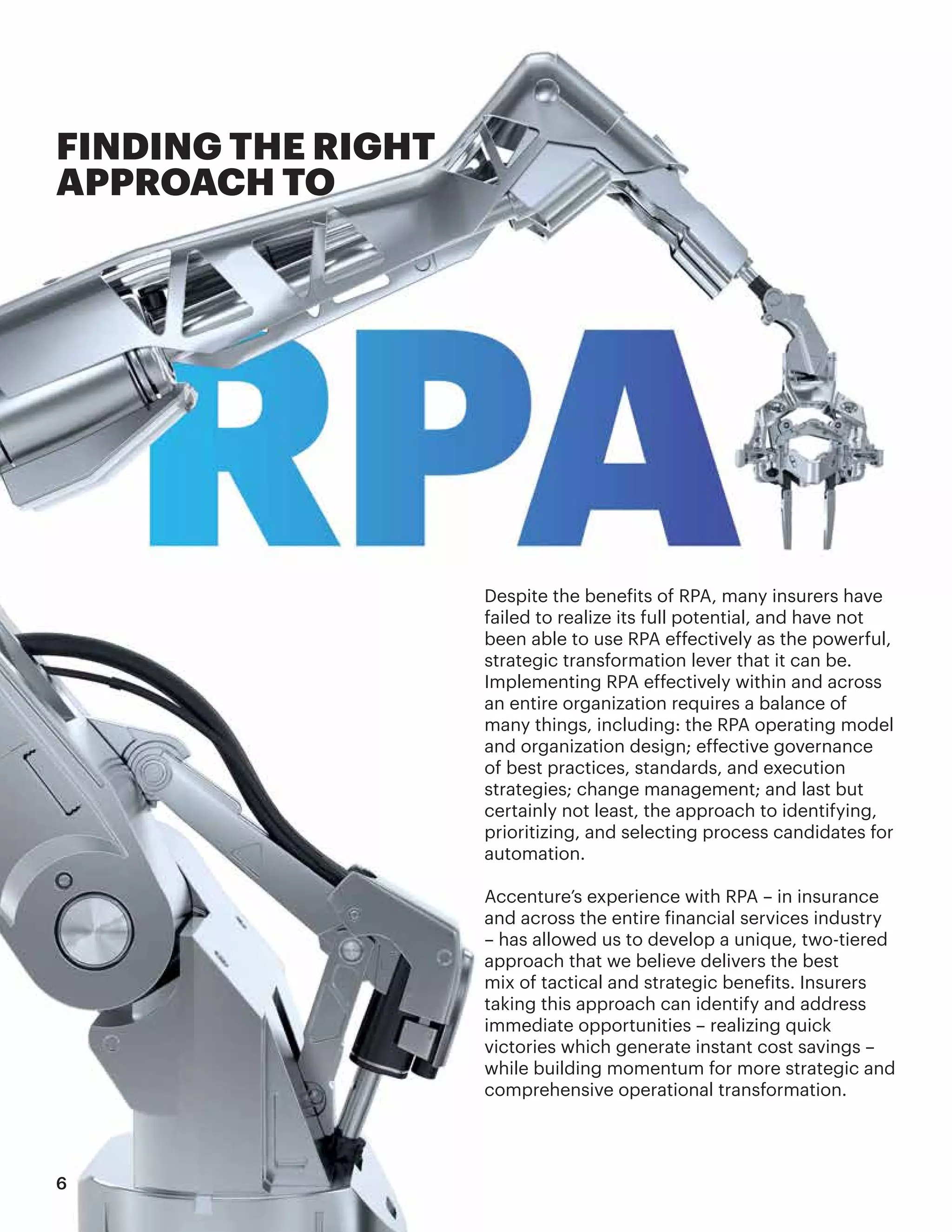 Despite the benefits of RPA, many insurers have
failed to realize its full potential, and have not
been able to use RPA effectively as the powerful,
strategic transformation lever that it can be.
Implementing RPA effectively within and across
an entire organization requires a balance of
many things, including: the RPA operating model
and organization design; effective governance
of best practices, standards, and execution
strategies; change management; and last but
certainly not least, the approach to identifying,
prioritizing, and selecting process candidates for
automation.
Accenture’s experience with RPA – in insurance
and across the entire financial services industry
– has allowed us to develop a unique, two-tiered
approach that we believe delivers the best
mix of tactical and strategic benefits. Insurers
taking this approach can identify and address
immediate opportunities – realizing quick
victories which generate instant cost savings –
while building momentum for more strategic and
comprehensive operational transformation.
FINDING THE RIGHT
APPROACH TO
6
 
