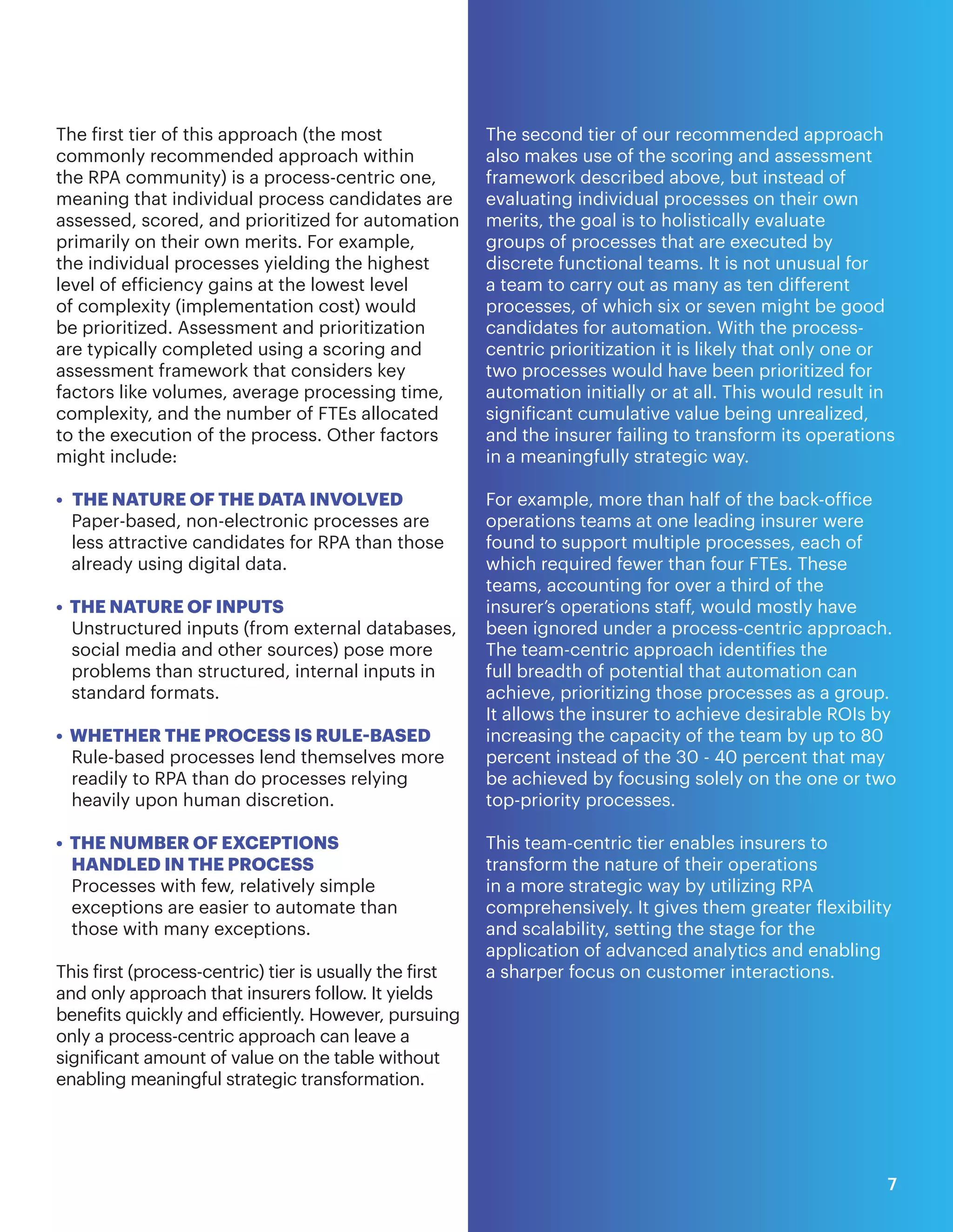 The first tier of this approach (the most
commonly recommended approach within
the RPA community) is a process-centric one,
meaning that individual process candidates are
assessed, scored, and prioritized for automation
primarily on their own merits. For example,
the individual processes yielding the highest
level of efficiency gains at the lowest level
of complexity (implementation cost) would
be prioritized. Assessment and prioritization
are typically completed using a scoring and
assessment framework that considers key
factors like volumes, average processing time,
complexity, and the number of FTEs allocated
to the execution of the process. Other factors
might include:
• THE NATURE OF THE DATA INVOLVED
Paper-based, non-electronic processes are
less attractive candidates for RPA than those
already using digital data.
• THE NATURE OF INPUTS
Unstructured inputs (from external databases,
social media and other sources) pose more
problems than structured, internal inputs in
standard formats.
• WHETHER THE PROCESS IS RULE-BASED
Rule-based processes lend themselves more
readily to RPA than do processes relying
heavily upon human discretion.
• THE NUMBER OF EXCEPTIONS
HANDLED IN THE PROCESS
Processes with few, relatively simple
exceptions are easier to automate than
those with many exceptions.
This first (process-centric) tier is usually the first
and only approach that insurers follow. It yields
benefits quickly and efficiently. However, pursuing
only a process-centric approach can leave a
significant amount of value on the table without
enabling meaningful strategic transformation.
The second tier of our recommended approach
also makes use of the scoring and assessment
framework described above, but instead of
evaluating individual processes on their own
merits, the goal is to holistically evaluate
groups of processes that are executed by
discrete functional teams. It is not unusual for
a team to carry out as many as ten different
processes, of which six or seven might be good
candidates for automation. With the process-
centric prioritization it is likely that only one or
two processes would have been prioritized for
automation initially or at all. This would result in
significant cumulative value being unrealized,
and the insurer failing to transform its operations
in a meaningfully strategic way.
For example, more than half of the back-office
operations teams at one leading insurer were
found to support multiple processes, each of
which required fewer than four FTEs. These
teams, accounting for over a third of the
insurer’s operations staff, would mostly have
been ignored under a process-centric approach.
The team-centric approach identifies the
full breadth of potential that automation can
achieve, prioritizing those processes as a group.
It allows the insurer to achieve desirable ROIs by
increasing the capacity of the team by up to 80
percent instead of the 30 - 40 percent that may
be achieved by focusing solely on the one or two
top-priority processes.
This team-centric tier enables insurers to
transform the nature of their operations
in a more strategic way by utilizing RPA
comprehensively. It gives them greater flexibility
and scalability, setting the stage for the
application of advanced analytics and enabling
a sharper focus on customer interactions.
7
 
