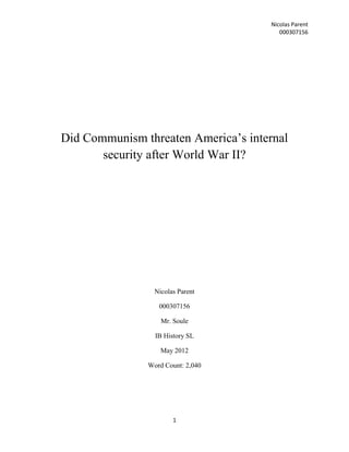 Nicolas Parent
                                        000307156




Did Communism threaten America’s internal
       security after World War II?




                 Nicolas Parent

                  000307156

                   Mr. Soule

                 IB History SL

                   May 2012

               Word Count: 2,040




                       1
 