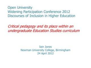 Open University
Widening Participation Conference 2012
Discourses of Inclusion in Higher Education

Critical pedagogy and its place within an
undergraduate Education Studies curriculum



                    Iain Jones
        Newman University College, Birmingham
                   24 April 2012
 