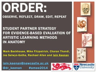 Mark Backhouse, Mike Fitzpatrick, Charan Thandi, 
Jos Selwyn-Gotha, Rachael Allen and Iain Keenan 
STUDENT PARTNER STRATEGY FOR EVIDENCE-BASED EVALUATION OF ARTISTIC LEARNING METHODS IN ANATOMY 
iain.keenan@newcastle.ac.uk 
@dr_keenan #amee2014 
ORDER: 
OBSERVE, REFLECT, DRAW, EDIT, REPEAT  
