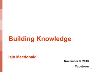 Building Knowledge
Iain Macdonald
November 3, 2013
Capetown

1

 