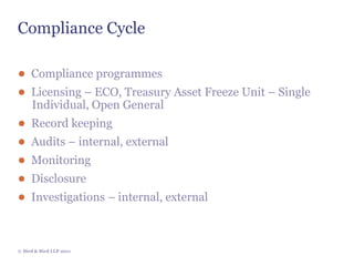 Compliance Cycle

● Compliance programmes
● Licensing – ECO, Treasury Asset Freeze Unit – Single
     Individual, Open General
●    Record keeping
●    Audits – internal, external
●    Monitoring
●    Disclosure
●    Investigations – internal, external



© Bird & Bird LLP 2011
 