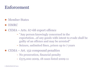 Enforcement

● Member States
● HMRC
● CEMA – Arts. 67-68 export offence
      - "Any person knowingly concerned in the
                         exportation…of any goods with intent to evade shall be
                         guilty of an offence and may be arrested"
                   -     Seizure, unlimited fines, prison up to 7 years
● CEMA – Art. 152 compound penalties
                   - No prosecution, financial penalty
                   - £575,000 2009, 18 cases listed 2009-11

© Bird & Bird LLP 2011
 