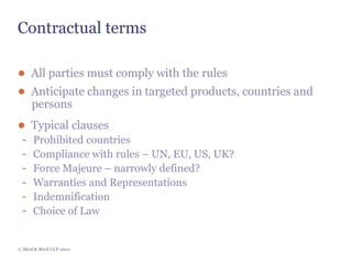 Contractual terms

● All parties must comply with the rules
● Anticipate changes in targeted products, countries and
     persons
● Typical clauses
 -    Prohibited countries
 -    Compliance with rules – UN, EU, US, UK?
 -    Force Majeure – narrowly defined?
 -    Warranties and Representations
 -    Indemnification
 -    Choice of Law


© Bird & Bird LLP 2011
 