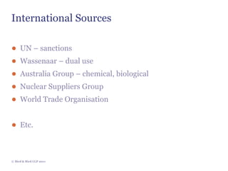 International Sources

● UN – sanctions
● Wassenaar – dual use
● Australia Group – chemical, biological
● Nuclear Suppliers Group
● World Trade Organisation


● Etc.



© Bird & Bird LLP 2011
 