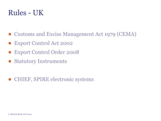 Rules - UK

● Customs and Excise Management Act 1979 (CEMA)
● Export Control Act 2002
● Export Control Order 2008
● Statutory Instruments


● CHIEF, SPIRE electronic systems




© Bird & Bird LLP 2011
 