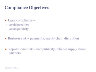 Compliance Objectives

● Legal compliance –
 - Avoid penalties
 - Avoid publicity

● Business risk – payments, supply chain disruption


● Reputational risk – bad publicity, reliable supply chain
  partners



© Bird & Bird LLP 2011
 