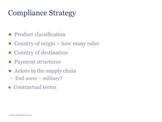 Compliance Strategy

● Product classification
● Country of origin – how many rules
● Country of destination
● Payment structures
● Actors in the supply chain
 - End users – military?
● Contractual terms




© Bird & Bird LLP 2011
 