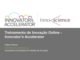 Treinamento de Inovação Online - 
Innovator’s Accelerator 
Felipe Scherer 
felipe@innoscience.com.br 
Innoscience Consultoria em Gestão da Inovação 
 