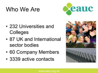 www.eauc.org.uk
Who We Are
•  232 Universities and
Colleges
•  87 UK and International
sector bodies
•  60 Company Members
•  3339 active contacts
 