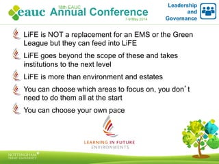 LiFE is NOT a replacement for an EMS or the Green
League but they can feed into LiFE
LiFE goes beyond the scope of these and takes
institutions to the next level
LiFE is more than environment and estates
You can choose which areas to focus on, you don’t
need to do them all at the start
You can choose your own pace
Leadership
and
Governance
 