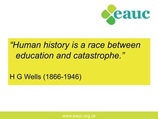 www.eauc.org.uk
“Human history is a race between
education and catastrophe.”
H G Wells (1866-1946)
 