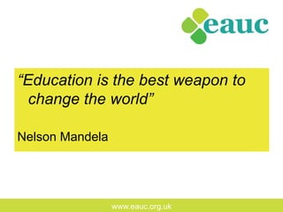 www.eauc.org.uk
“Education is the best weapon to
change the world”
Nelson Mandela
 