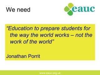 www.eauc.org.uk
We need
“Education to prepare students for
the way the world works – not the
work of the world”
Jonathan Porrit
 
