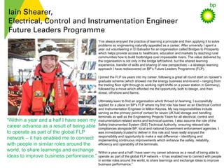 Iain Shearer,
Electrical, Control and Instrumentation Engineer
Future Leaders Programme
“I’ve always enjoyed the practice of learning a principle and then applying it to solve
problems so engineering naturally appealed as a career. After university I spent a
year out volunteering in El Salvador for an organisation called Bridges to Prosperity
which helps provide access to healthcare, education and markets by teaching rural
communities how to build footbridges over impassable rivers. The value delivered by
the organisation is not only in the bridge left behind, but the shared learning
experience, transfer of skills and sharing of new perspectives – a strategic learning
approach I have rediscovered on BP’s Future Leaders Programme (FLP).
I joined the FLP six years into my career, following a great all round start on npower’s
graduate scheme (which showed me the energy business end-to-end – ranging from
the trading floor right through to working night shifts on a power station in Germany),
followed by a move which afforded me the opportunity both to design, and then
divest, off-shore wind farms.
Ultimately keen to find an organisation which thrived on learning, I successfully
applied for a place on BP’s FLP where my first role has been as an Electrical Control
and Instrumentation Engineer in Milton Keynes. My key responsibilities include
serving as the primary point of contact for seven UK fuel storage and handling
terminals as well as the Engineering Projects Team for all electrical, control and
instrumentation-related works and technical queries. I also assume the role of the
Safety Instrumented System (SIS) Technical Authority, ensuring relevant site
compliances alongside BP, local and national Government enforcement agencies. I
was immediately trusted to deliver in this role and have really enjoyed the
responsibility and opportunity to make a real difference – identifying and
implementing continuous improvements which enhance the safety, reliability,
efficiency and operability of the terminals.
Within a year and a half I have seen my career advance as a result of being able to
operate as part of the global FLP network – it has enabled me to connect with people
in similar roles around the world, to share learnings and exchange ideas to improve
business performance.”
“Within a year and a half I have seen my
career advance as a result of being able
to operate as part of the global FLP
network – it has enabled me to connect
with people in similar roles around the
world, to share learnings and exchange
ideas to improve business performance.”
 