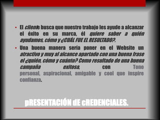 • El cliente busca que nuestro trabajo les ayude a alcanzar
  el éxito en su marca, él quiere saber a quién
  ayudamos, cómo y ¿CUÁL FUE EL RESULTADO?.
• Una buena manera sería poner en el Website un
  atractivo y muy al alcance apartado con una buena frase
  el ¿quién, cómo y cuánto? Como resultado de una buena
  campaña             exitosa,         con          Tono
  personal, aspiracional, amigable y cool que inspire
  confianza.



    pRESENTACIÓN dE cREDENCIALES.
 