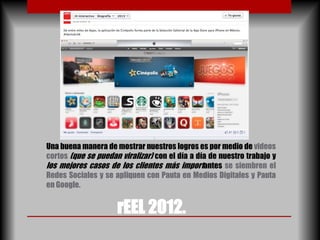 Una buena manera de mostrar nuestros logros es por medio de videos
cortos (que se puedan viralizar) con el día a día de nuestro trabajo y
los mejores casos de los clientes más importantes se siembren el
Redes Sociales y se apliquen con Pauta en Medios Digitales y Pauta
en Google.


                     rEEL 2012.
 