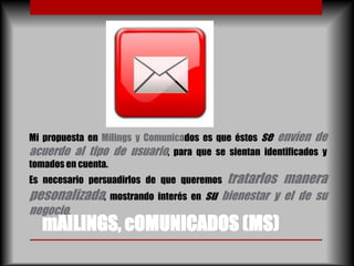 Mi propuesta en Milings y Comunicados es que éstos se envíen de
acuerdo al tipo de usuario, para que se sientan identificados y
tomados en cuenta.
Es necesario persuadirlos de que queremos   tratarlos manera
pesonalizada, mostrando interés en su bienestar y el de su
negocio.
  mAILINGS, cOMUNICADOS (MS)
 