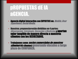 pROPUESTAS dE lA
  aGENCIA.
• Agencia digital interactiva con EXPERTICE en: Mobile, User
  Experience, Social Media.

• Nuestras propuestas están divididas en 4 partes:
  Observación, Estrategia, Ejecución y Medición, y aportan
  valor tangible de manera directa a nuestros
  clientes con los RESULTADOS.

• Trabajamos como socios comerciales de nuestros
  clientes (46 clientes) generando vínculos a largo
  plazo de CONFIANZA.
 