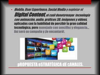 • Mobile, User Experience, Social Media y explotar el
  Digital Content, el cuál denota mayor tecnología
  con animación, audio, gráficos 3D, imágenes y videos,
  aplicados con la habilidad de percibir la gran calidad
  tecnológica, pero manejado con sencillez y elegancia…
  Así será su campaña y ¡le encantará!.




    pROPUESTA eSTRATÉGICA dE cANALES.
 