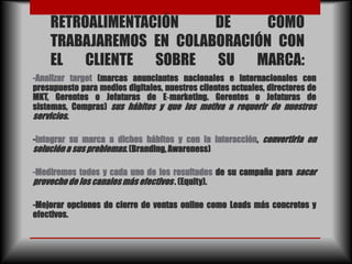 RETROALIMENTACIÓN    DE     COMO
    TRABAJAREMOS EN COLABORACIÓN CON
    EL CLIENTE SOBRE SU MARCA:
-Analizar target (marcas anunciantes nacionales e internacionales con
presupuesto para medios digitales, nuestros clientes actuales, directores de
MKT, Gerentes o Jefaturas de E‐marketing. Gerentes o Jefaturas de
sistemas, Compras) sus hábitos y que los motiva a requerir de nuestros
servicios.

-Integrar su marca a dichos hábitos y con la interacción, convertirla en
solución a sus problemas. (Branding, Awareness)

-Mediremos todos y cada uno de los resultados de su campaña para sacar
provecho de los canales más efectivos . (Equity).

-Mejorar opciones de cierre de ventas online como Leads más concretos y
efectivos.
 
