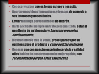 • Conocer y saber que es lo que quiere y necesita.
• Aportaremos ideas innovadoras y frescas de acuerdo a
  sus intereses y necesidades.
• Enviar mailings personalizados de interés.
• Darle al cliente siempre un trato personalizado, estar al
  pendiente de su bienestar y hacernos presentes
  continuamente.
• Mostrar interés tras la venta, preocuparnos por su
  opinión sobre el producto y cómo podrías mejorarlo.
• Generar que con nuestro excelente servicio y calidad
  ellos hablen de nosotros como la mejor opción, nos
  recomendarán porque están satisfechos.
 