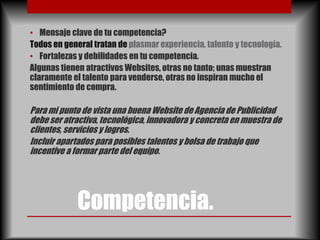 • Mensaje clave de tu competencia?
Todos en general tratan de plasmar experiencia, talento y tecnología.
• Fortalezas y debilidades en tu competencia.
Algunas tienen atractivos Websites, otras no tanto; unas muestran
claramente el talento para venderse, otras no inspiran mucho el
sentimiento de compra.

Para mi punto de vista una buena Website de Agencia de Publicidad
debe ser atractiva, tecnológica, innovadora y concreta en muestra de
clientes, servicios y logros.
Incluir apartados para posibles talentos y bolsa de trabajo que
incentive a formar parte del equipo.




             Competencia.
 