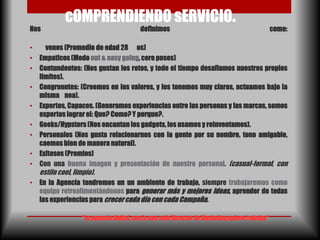 cOMPRENDIENDO sERVICIO.
Nos                                        definimos                                              como:

•     venes (Promedio de edad 28 os)
•   Empaticos (Modo out & easy going, cero poses)
•   Contundentes: (Nos gustan los retos, y todo el tiempo desafiamos nuestros propios
    limites).
•   Congruentes: (Creemos en los valores, y los tenemos muy claros, actuamos bajo la
    misma nea).
•   Expertos, Capaces. (Generamos experiencias entre las personas y las marcas, somos
    expertos lograr el: Que? Como? Y porque?.
•   Geeks/Hypsters (Nos encantan los gadgets, los usamos y reinventamos).
•   Personales (Nos gusta relacionarnos con la gente por su nombre, tono amigable,
    caemos bien de manera natural).
•   Exitosos (Premios)
•   Con una buena imagen y presentación de nuestro personal. (casual-formal, con
    estilo cool, limpio).
•   En la Agencia tendremos un un ambiente de trabajo, siempre trabajaremos como
    equipo retroalimentándonos para generar más y mejores ideas, aprender de todas
    las experiencias para crecer cada día con cada Campaña.

                    “La agencia digital, con la que todo Director de Marketing quiere trabajar”
 