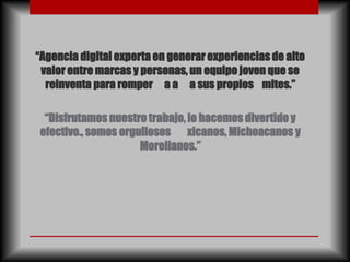 “Agencia digital experta en generar experiencias de alto
 valor entre marcas y personas, un equipo joven que se
  reinventa para romper a a a sus propios mites.”

 “Disfrutamos nuestro trabajo, lo hacemos divertido y
efectivo., somos orgullosos xicanos, Michoacanos y
                     Morelianos.”
 