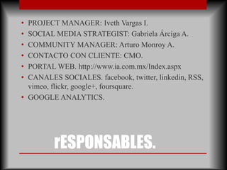 • PROJECT MANAGER: Iveth Vargas I.
• SOCIAL MEDIA STRATEGIST: Gabriela Árciga A.
• COMMUNITY MANAGER: Arturo Monroy A.
• CONTACTO CON CLIENTE: CMO.
• PORTAL WEB. http://www.ia.com.mx/Index.aspx
• CANALES SOCIALES. facebook, twitter, linkedin, RSS,
  vimeo, flickr, google+, foursquare.
• GOOGLE ANALYTICS.




         rESPONSABLES.
 