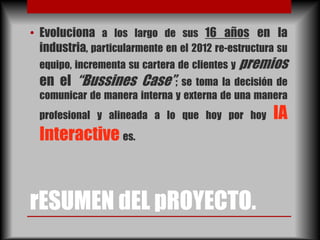 • Evoluciona a los largo de sus 16 años en la
  industria, particularmente en el 2012 re-estructura su
  equipo, incrementa su cartera de clientes y premios
  en el “Bussines Case”; se toma la decisión de
  comunicar de manera interna y externa de una manera
  profesional y alineada a lo que hoy por hoy       IA
  Interactive es.


rESUMEN dEL pROYECTO.
 