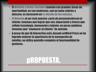 • El Website y Redes Sociales cuentan con grandes áreas de
  oportunidad, no son modernos, son un tanto sobrios y
  obscuro, es necesario un re-diseño de los mismos.
• El Website al ser ésta nuestra carta de presentación con el
  cliente, tenemos que lograr que sea impactante y fresco, que
  refleje tecnología, innovación y talento; en pocas palabras
  tenemos que “enamorar al cliente” de entrada.
• A pesar de que IA Interactive está basada en Word Press no ha
  logrado mejorar la apariencia de la navegación de
  móviles, no utiliza pantalla completa ni funcionalidad de
  gesturas.




              pROPUESTA.
 