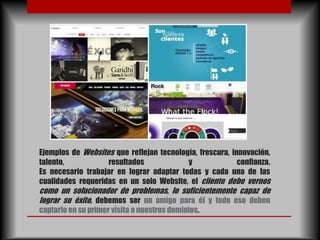 Ejemplos de Websites que reflejan tecnología, frescura, innovación,
talento,           resultados             y               confianza.
Es necesario trabajar en lograr adaptar todas y cada una de las
cualidades requeridas en un solo Website, el cliente debe vernos
como un solucionador de problemas, lo suficientemente capaz de
lograr su éxito, debemos ser un amigo para él y todo eso deben
captarlo en su primer visita a nuestros dominios.
 