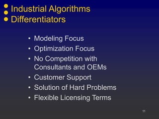 11
Industrial Algorithms
Differentiators
• Modeling Focus
• Optimization Focus
• No Competition with
Consultants and OEMs
• Customer Support
• Solution of Hard Problems
• Flexible Licensing Terms
 