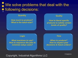 We solve problems that deal with the
following decisions:
Quantity
How much to produce?
What is the batch-size?
Quality
How to blend specific
products to satisfy certain
levels of quality?
Logic
What machines to use?
How to sequence the jobs to
minimize setup costs?
Time
When to produce?
How to respect past
decisions & future orders?
7/19/2013
17
Copyright, Industrial Algorithms LLC
 
