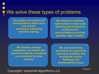 We solve these types of problems
Our system can model and
solve problems which are a
mix of both
planning & scheduling
decision-making.
We introduce nonlinear
optimization in large-scale
planning and scheduling
problems and
solve problems involving
quantity, logic & quality.
We properly manage
complexity in problems that
would normally be considered
as uncertainty by other
vendors.
We use data-mining
techniques to support the
solving of problems that
incorporate control,
feedback, and
maintainability issues.
7/19/2013
18
Copyright, Industrial Algorithms LLC
 