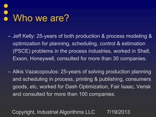 Who we are?
– Jeff Kelly: 25-years of both production & process modeling &
optimization for planning, scheduling, control & estimation
(PSCE) problems in the process industries, worked in Shell,
Exxon, Honeywell, consulted for more than 30 companies.
– Alkis Vazacopoulos: 25-years of solving production planning
and scheduling in process, printing & publishing, consumers
goods, etc, worked for Dash Optimization, Fair Isaac, Verisk
and consulted for more than 100 companies.
7/19/2013Copyright, Industrial Algorithms LLC
 