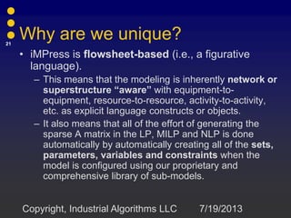 Why are we unique?
• iMPress is flowsheet-based (i.e., a figurative
language).
– This means that the modeling is inherently network or
superstructure “aware” with equipment-to-
equipment, resource-to-resource, activity-to-activity,
etc. as explicit language constructs or objects.
– It also means that all of the effort of generating the
sparse A matrix in the LP, MILP and NLP is done
automatically by automatically creating all of the sets,
parameters, variables and constraints when the
model is configured using our proprietary and
comprehensive library of sub-models.
7/19/2013
21
Copyright, Industrial Algorithms LLC
 