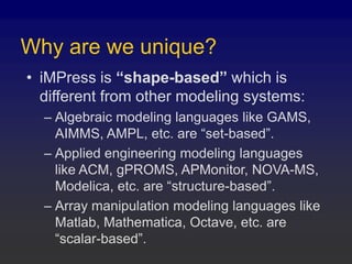 Why are we unique?
• iMPress is “shape-based” which is
different from other modeling systems:
– Algebraic modeling languages like GAMS,
AIMMS, AMPL, etc. are “set-based”.
– Applied engineering modeling languages
like ACM, gPROMS, APMonitor, NOVA-MS,
Modelica, etc. are “structure-based”.
– Array manipulation modeling languages like
Matlab, Mathematica, Octave, etc. are
“scalar-based”.
 