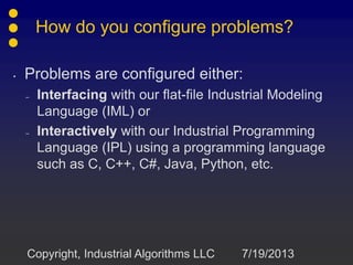 How do you configure problems?
• Problems are configured either:
– Interfacing with our flat-file Industrial Modeling
Language (IML) or
– Interactively with our Industrial Programming
Language (IPL) using a programming language
such as C, C++, C#, Java, Python, etc.
7/19/2013Copyright, Industrial Algorithms LLC
 