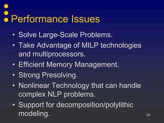 Performance Issues
• Solve Large-Scale Problems.
• Take Advantage of MILP technologies
and multiprocessors.
• Efficient Memory Management.
• Strong Presolving.
• Nonlinear Technology that can handle
complex NLP problems.
• Support for decomposition/polylithic
modeling. 26
 