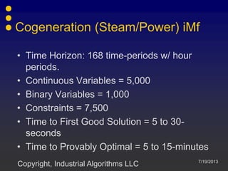 Cogeneration (Steam/Power) iMf
7/19/2013
Copyright, Industrial Algorithms LLC
• Time Horizon: 168 time-periods w/ hour
periods.
• Continuous Variables = 5,000
• Binary Variables = 1,000
• Constraints = 7,500
• Time to First Good Solution = 5 to 30-
seconds
• Time to Provably Optimal = 5 to 15-minutes
 