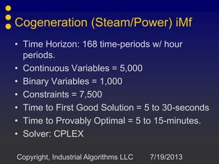 • Time Horizon: 168 time-periods w/ hour
periods.
• Continuous Variables = 5,000
• Binary Variables = 1,000
• Constraints = 7,500
• Time to First Good Solution = 5 to 30-seconds
• Time to Provably Optimal = 5 to 15-minutes.
• Solver: CPLEX
7/19/2013Copyright, Industrial Algorithms LLC
Cogeneration (Steam/Power) iMf
 