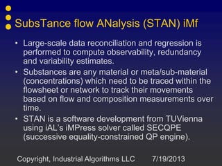SubsTance flow ANalysis (STAN) iMf
• Large-scale data reconciliation and regression is
performed to compute observability, redundancy
and variability estimates.
• Substances are any material or meta/sub-material
(concentrations) which need to be traced within the
flowsheet or network to track their movements
based on flow and composition measurements over
time.
• STAN is a software development from TUVienna
using iAL’s iMPress solver called SECQPE
(successive equality-constrained QP engine).
7/19/2013Copyright, Industrial Algorithms LLC
 