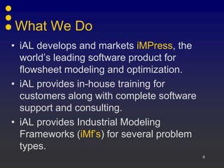4
What We Do
• iAL develops and markets iMPress, the
world’s leading software product for
flowsheet modeling and optimization.
• iAL provides in-house training for
customers along with complete software
support and consulting.
• iAL provides Industrial Modeling
Frameworks (iMf’s) for several problem
types.
 