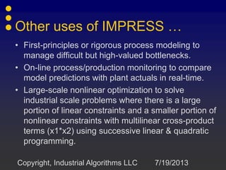 Other uses of IMPRESS …
• First-principles or rigorous process modeling to
manage difficult but high-valued bottlenecks.
• On-line process/production monitoring to compare
model predictions with plant actuals in real-time.
• Large-scale nonlinear optimization to solve
industrial scale problems where there is a large
portion of linear constraints and a smaller portion of
nonlinear constraints with multilinear cross-product
terms (x1*x2) using successive linear & quadratic
programming.
7/19/2013Copyright, Industrial Algorithms LLC
 